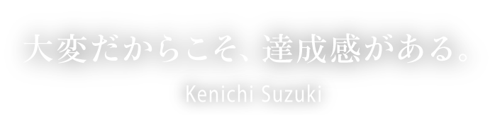 大変だからこそ、達成感がある。Kenichi Suzuki