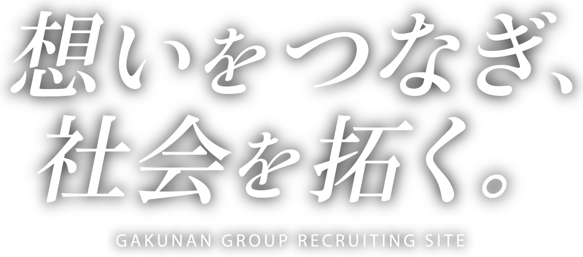 想いをつなぎ、社会を拓く。 GAKUNAN GROUP RECRUITING SITE 2018